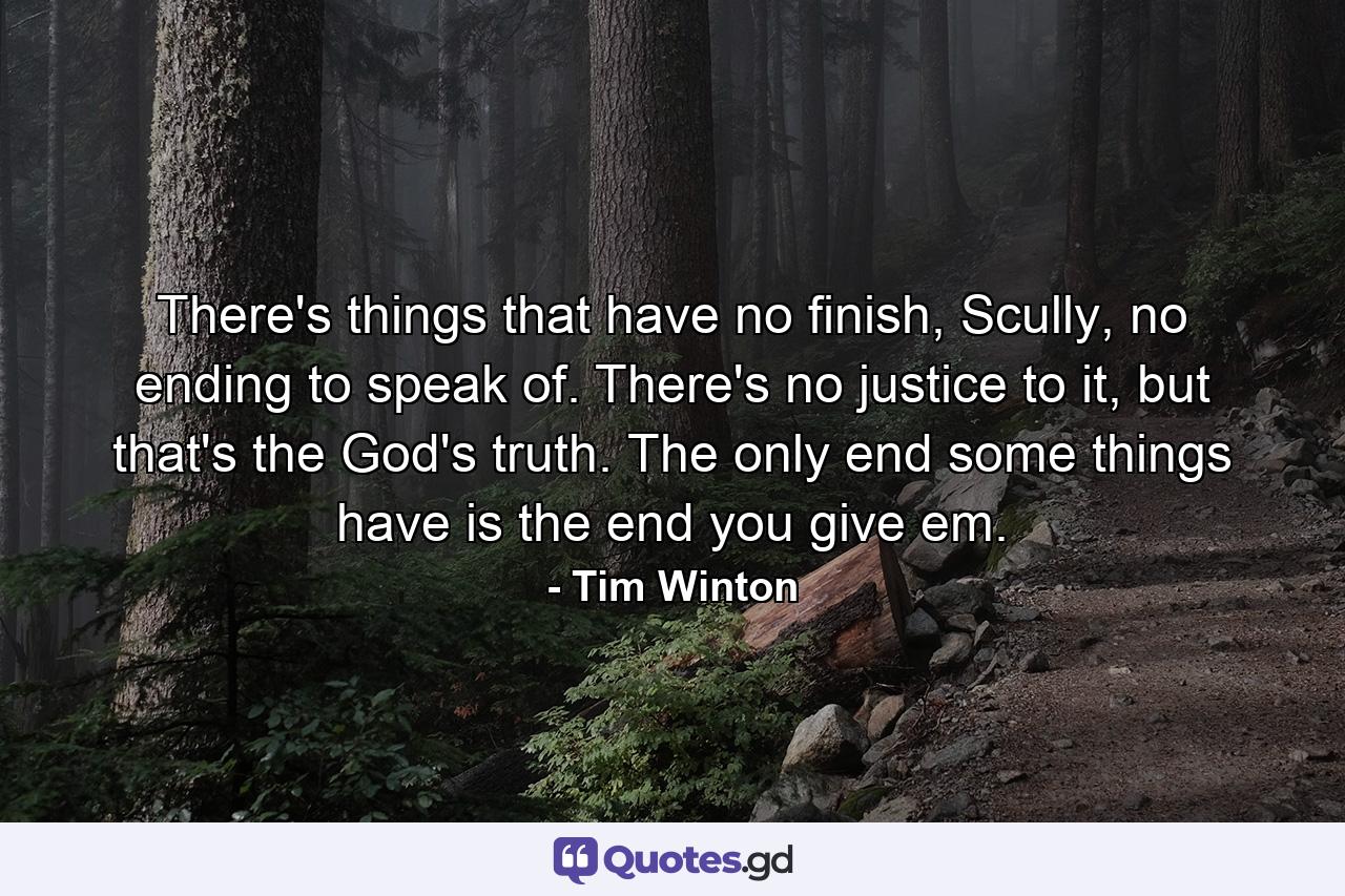 There's things that have no finish, Scully, no ending to speak of. There's no justice to it, but that's the God's truth. The only end some things have is the end you give em. - Quote by Tim Winton