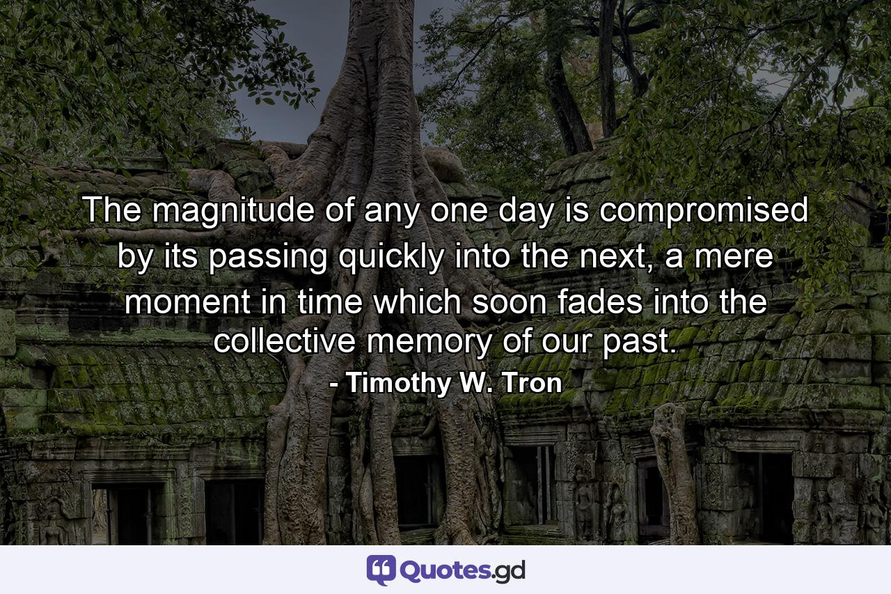 The magnitude of any one day is compromised by its passing quickly into the next, a mere moment in time which soon fades into the collective memory of our past. - Quote by Timothy W. Tron