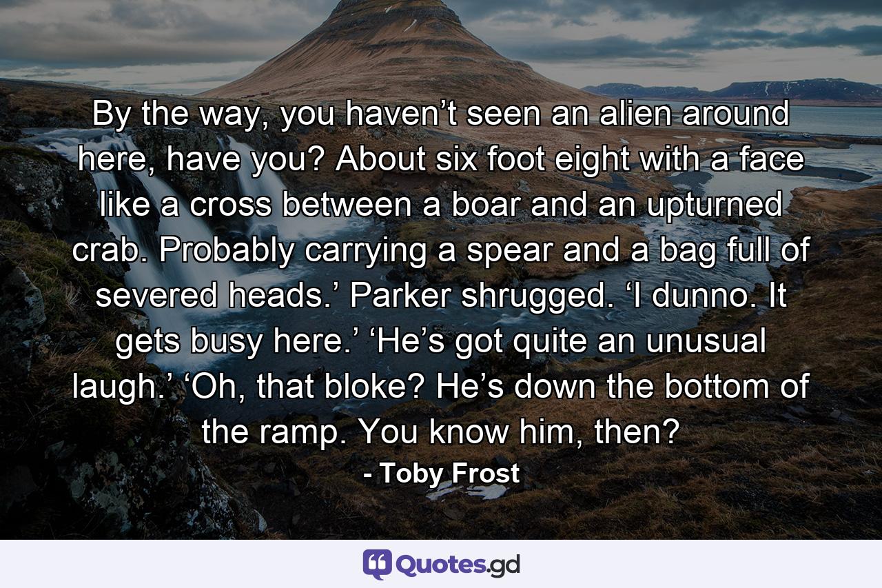 By the way, you haven’t seen an alien around here, have you? About six foot eight with a face like a cross between a boar and an upturned crab. Probably carrying a spear and a bag full of severed heads.’ Parker shrugged. ‘I dunno. It gets busy here.’ ‘He’s got quite an unusual laugh.’ ‘Oh, that bloke? He’s down the bottom of the ramp. You know him, then? - Quote by Toby Frost