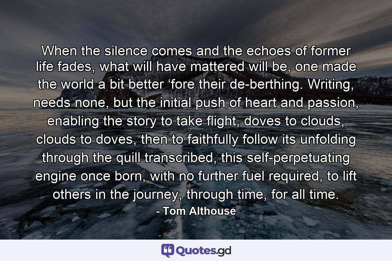 When the silence comes and the echoes of former life fades, what will have mattered will be, one made the world a bit better ‘fore their de-berthing. Writing, needs none, but the initial push of heart and passion, enabling the story to take flight, doves to clouds, clouds to doves, then to faithfully follow its unfolding through the quill transcribed, this self-perpetuating engine once born, with no further fuel required, to lift others in the journey, through time, for all time. - Quote by Tom Althouse