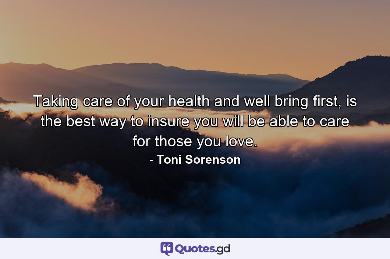 Taking care of your health and well bring first, is the best way to insure you will be able to care for those you love. - Quote by Toni Sorenson