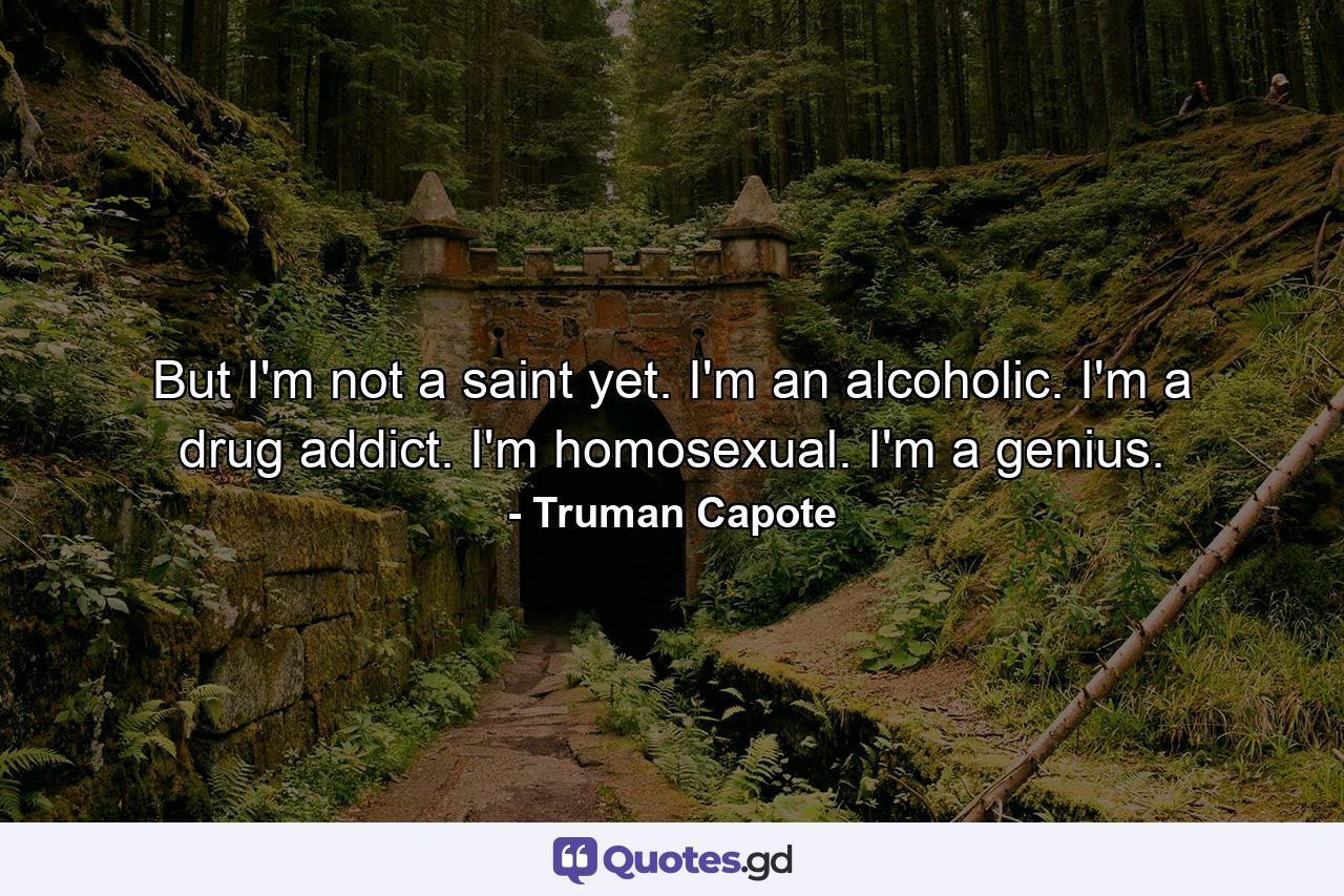 But I'm not a saint yet. I'm an alcoholic. I'm a drug addict. I'm homosexual. I'm a genius. - Quote by Truman Capote