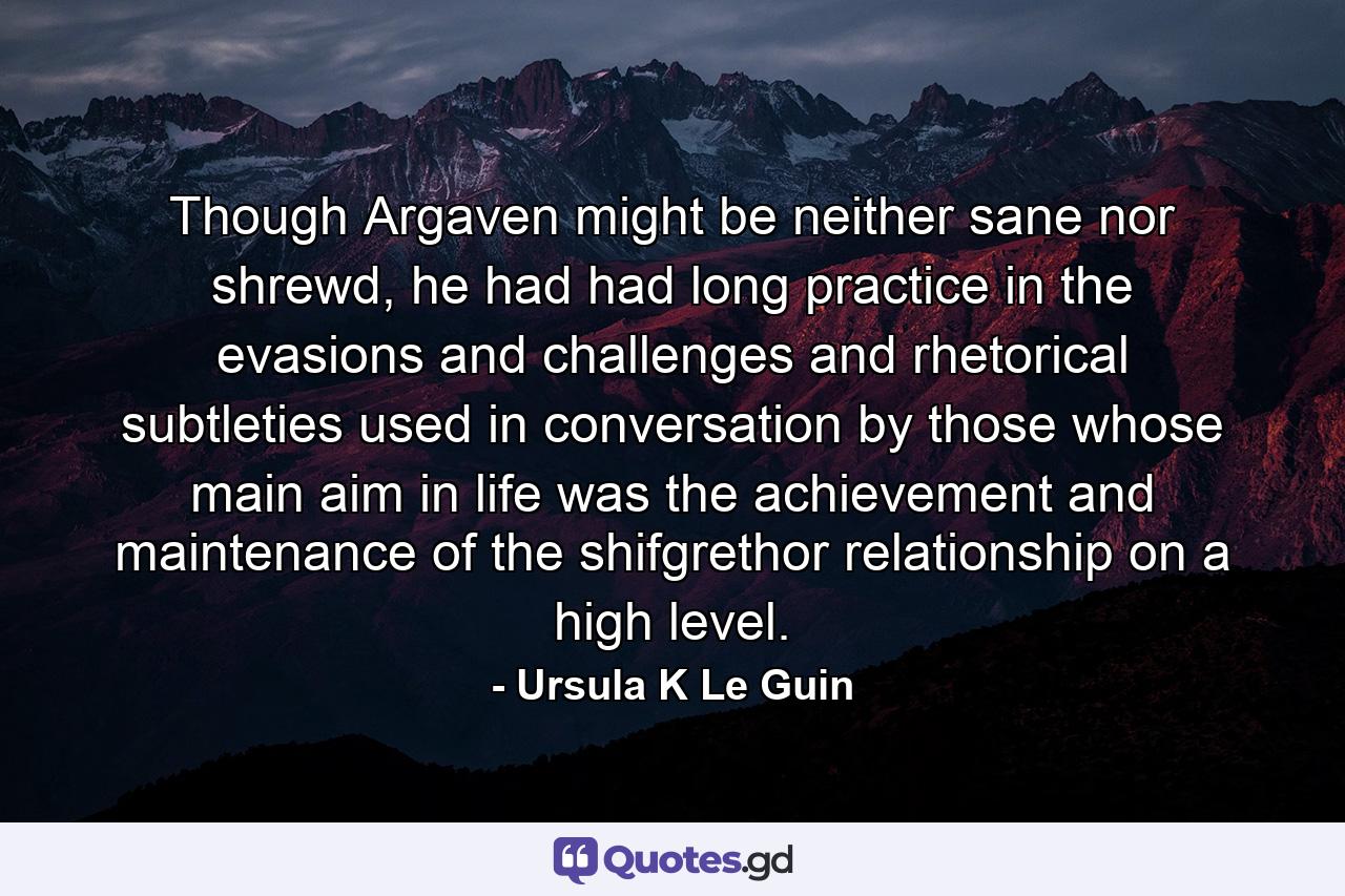 Though Argaven might be neither sane nor shrewd, he had had long practice in the evasions and challenges and rhetorical subtleties used in conversation by those whose main aim in life was the achievement and maintenance of the shifgrethor relationship on a high level. - Quote by Ursula K Le Guin