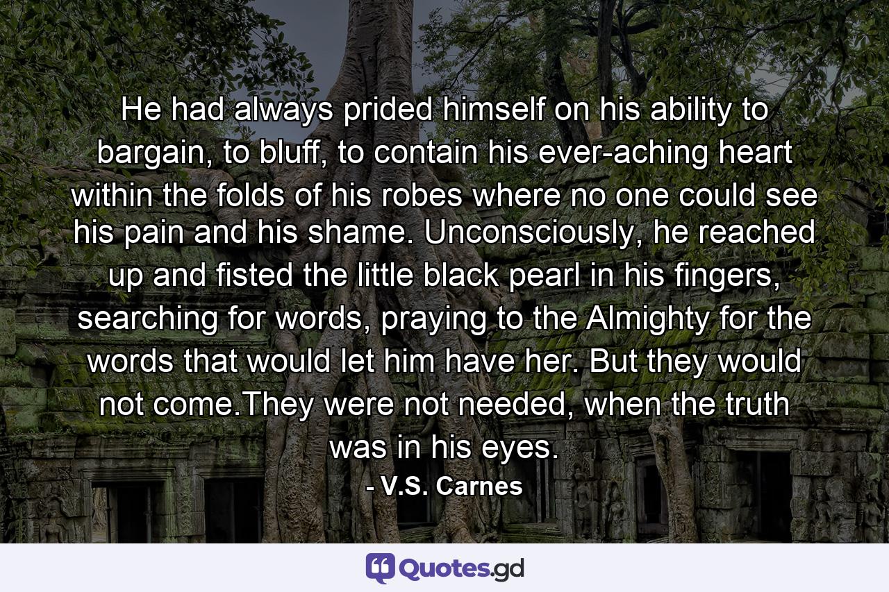 He had always prided himself on his ability to bargain, to bluff, to contain his ever-aching heart within the folds of his robes where no one could see his pain and his shame. Unconsciously, he reached up and fisted the little black pearl in his fingers, searching for words, praying to the Almighty for the words that would let him have her. But they would not come.They were not needed, when the truth was in his eyes. - Quote by V.S. Carnes