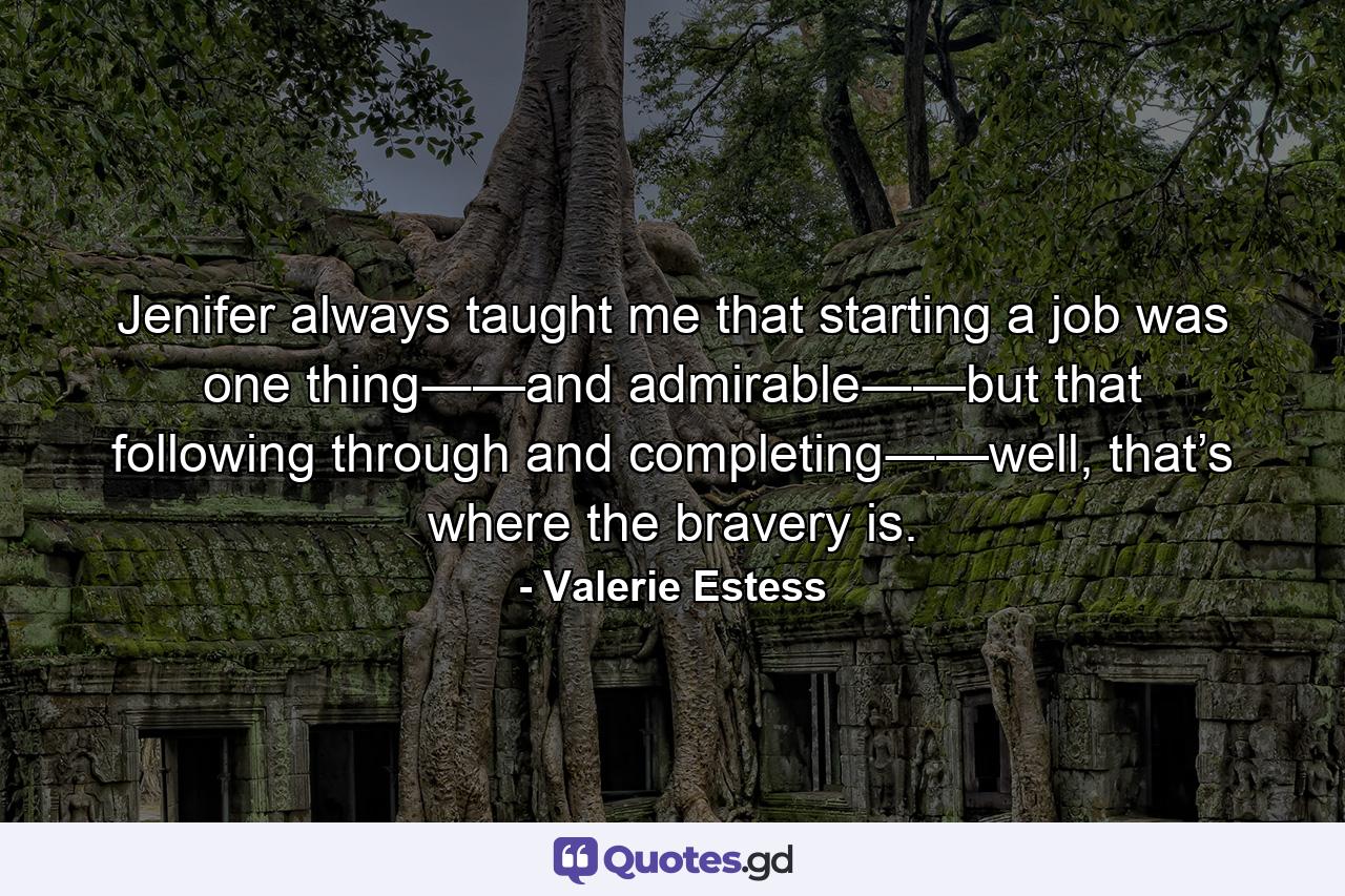 Jenifer always taught me that starting a job was one thing―—and admirable―—but that following through and completing―—well, that’s where the bravery is. - Quote by Valerie Estess