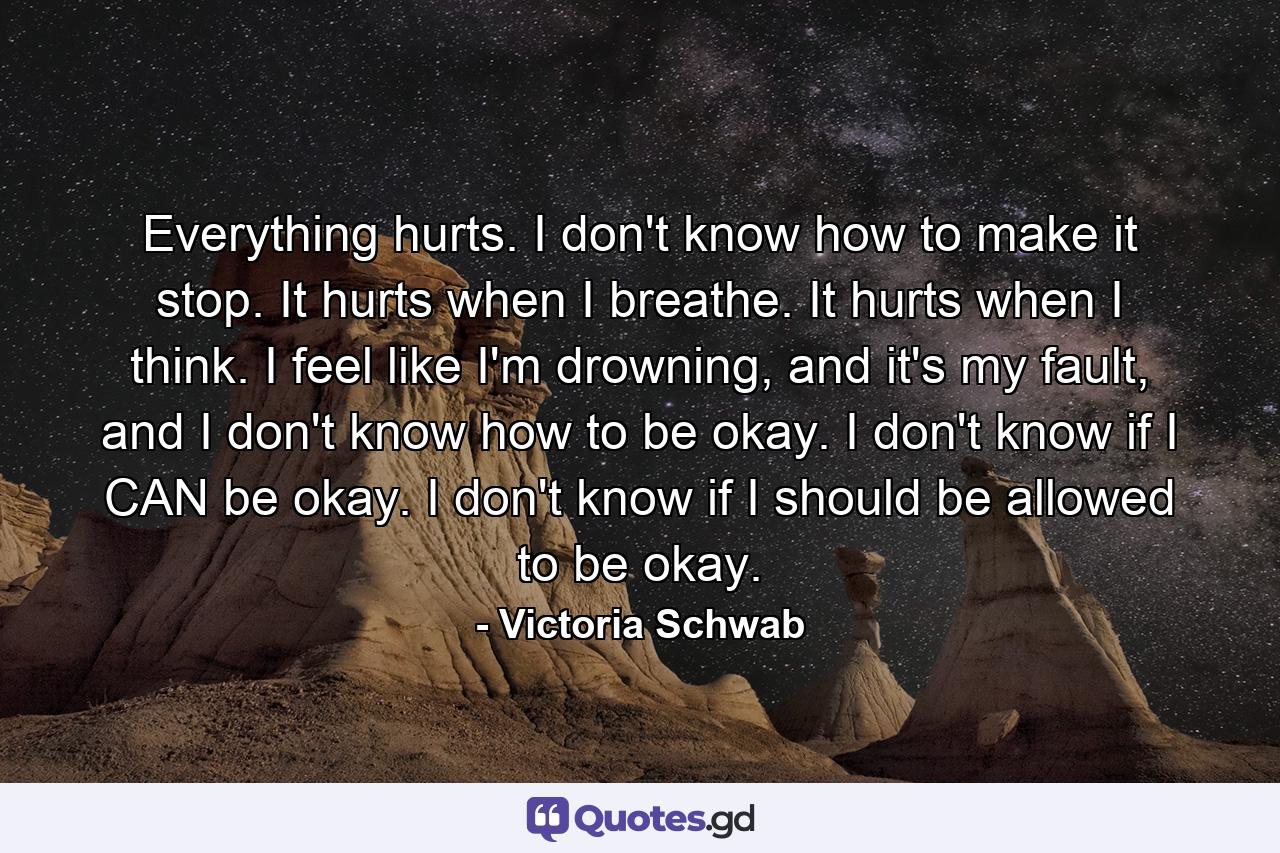 Everything hurts. I don't know how to make it stop. It hurts when I breathe. It hurts when I think. I feel like I'm drowning, and it's my fault, and I don't know how to be okay. I don't know if I CAN be okay. I don't know if I should be allowed to be okay. - Quote by Victoria Schwab