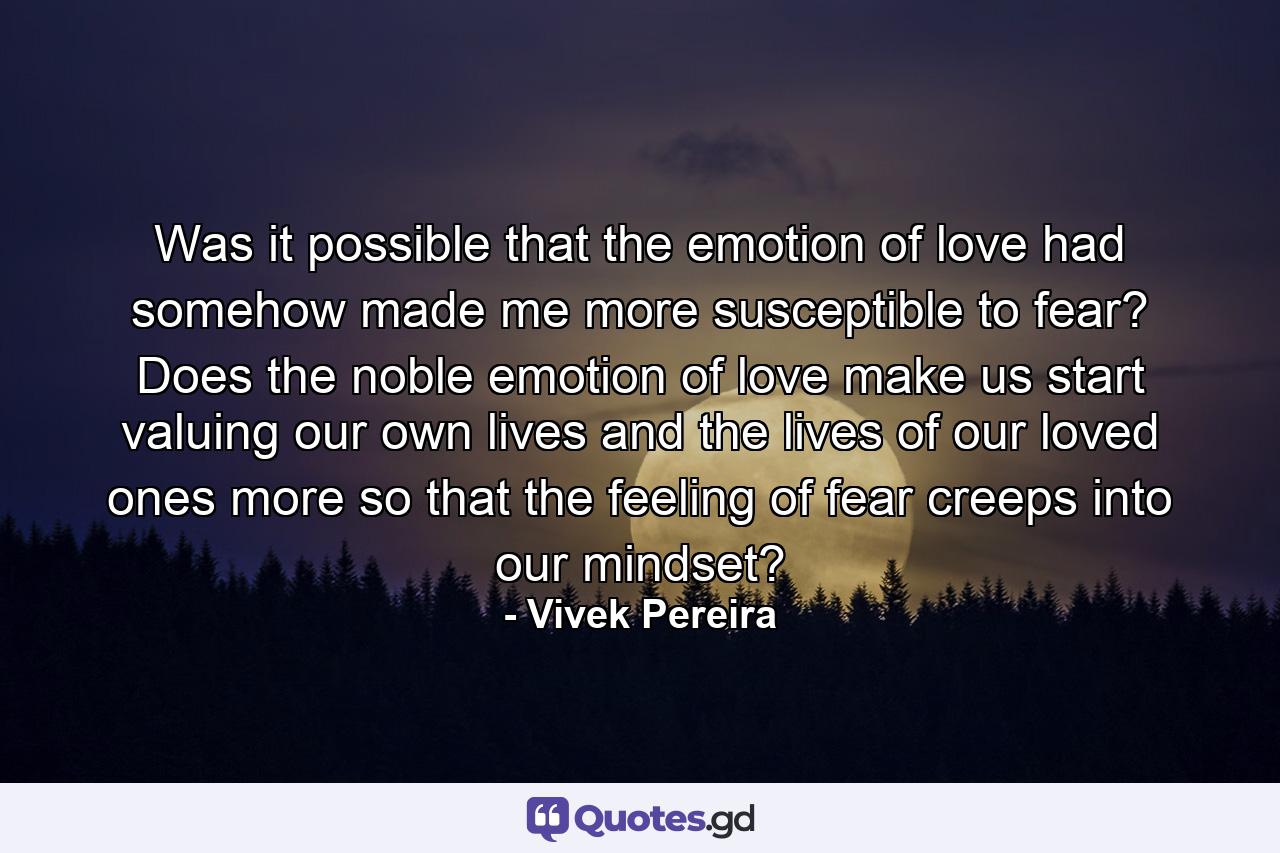 Was it possible that the emotion of love had somehow made me more susceptible to fear? Does the noble emotion of love make us start valuing our own lives and the lives of our loved ones more so that the feeling of fear creeps into our mindset? - Quote by Vivek Pereira