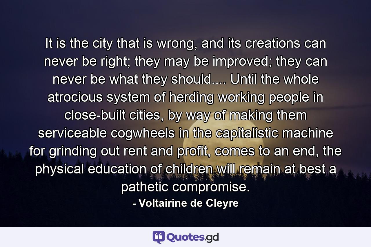 It is the city that is wrong, and its creations can never be right; they may be improved; they can never be what they should.... Until the whole atrocious system of herding working people in close-built cities, by way of making them serviceable cogwheels in the capitalistic machine for grinding out rent and profit, comes to an end, the physical education of children will remain at best a pathetic compromise. - Quote by Voltairine de Cleyre