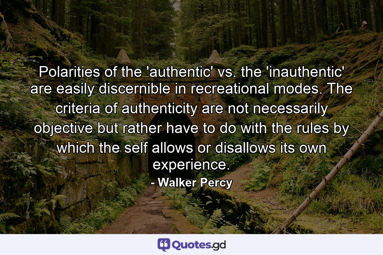 Polarities of the 'authentic' vs. the 'inauthentic' are easily discernible in recreational modes. The criteria of authenticity are not necessarily objective but rather have to do with the rules by which the self allows or disallows its own experience. - Quote by Walker Percy