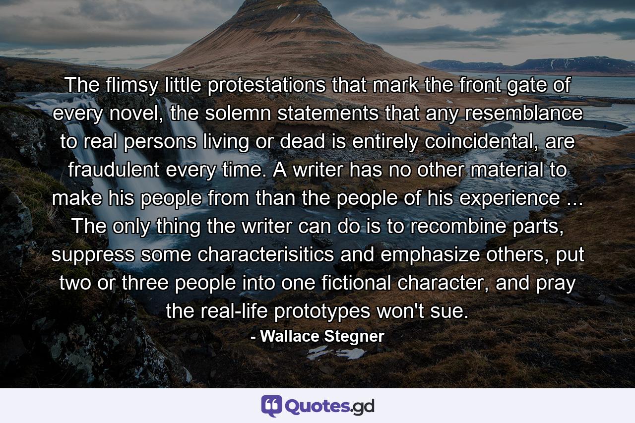 The flimsy little protestations that mark the front gate of every novel, the solemn statements that any resemblance to real persons living or dead is entirely coincidental, are fraudulent every time. A writer has no other material to make his people from than the people of his experience ... The only thing the writer can do is to recombine parts, suppress some characterisitics and emphasize others, put two or three people into one fictional character, and pray the real-life prototypes won't sue. - Quote by Wallace Stegner