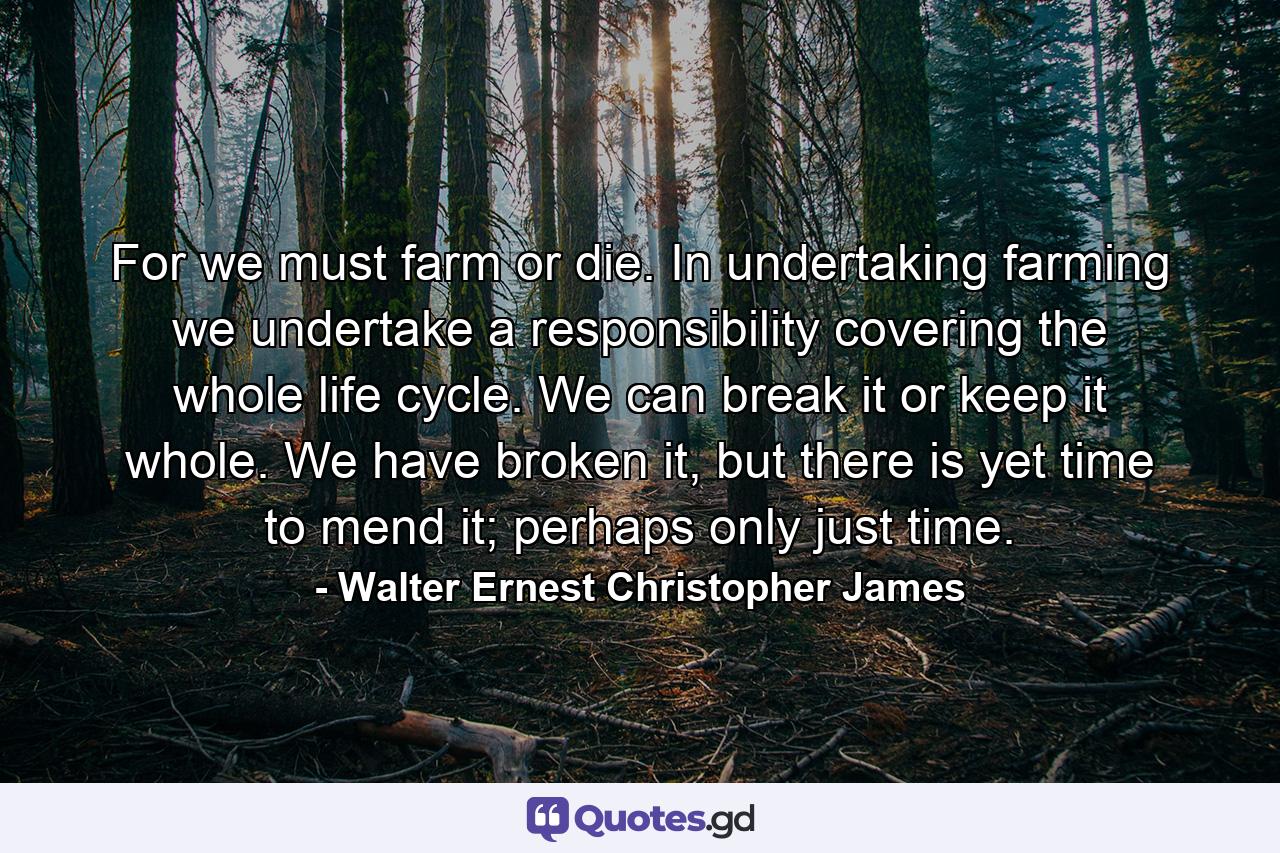 For we must farm or die. In undertaking farming we undertake a responsibility covering the whole life cycle. We can break it or keep it whole. We have broken it, but there is yet time to mend it; perhaps only just time. - Quote by Walter Ernest Christopher James