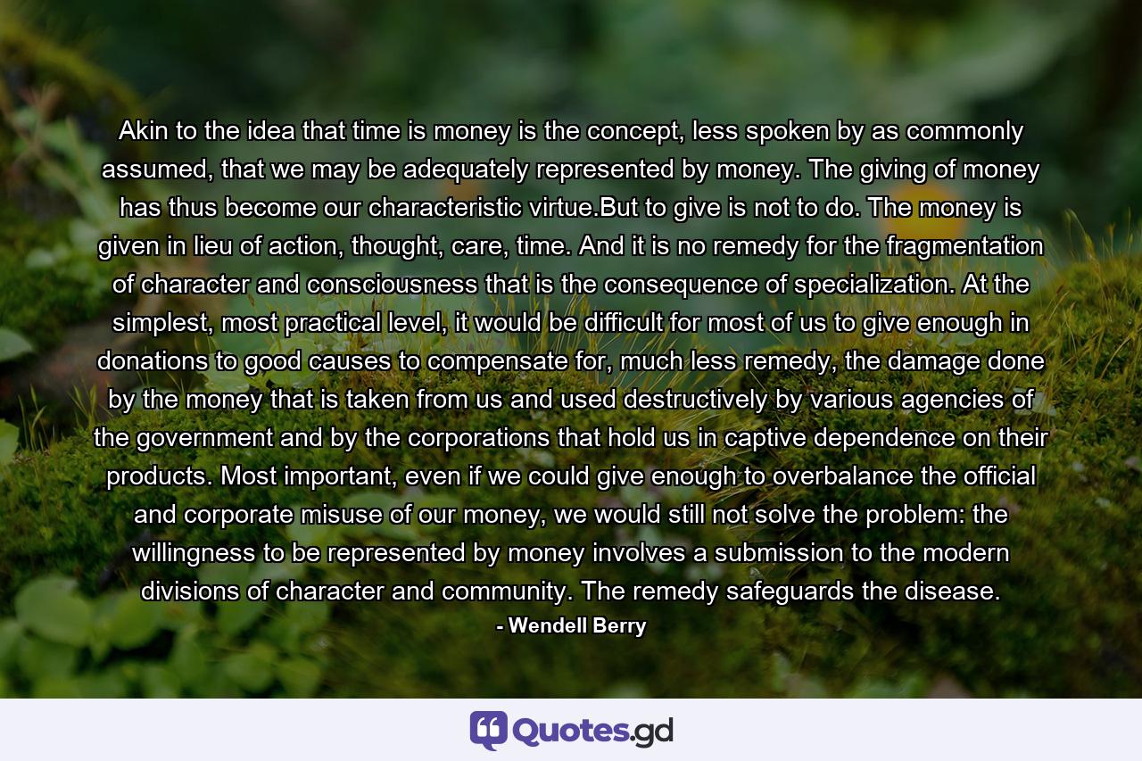 Akin to the idea that time is money is the concept, less spoken by as commonly assumed, that we may be adequately represented by money. The giving of money has thus become our characteristic virtue.But to give is not to do. The money is given in lieu of action, thought, care, time. And it is no remedy for the fragmentation of character and consciousness that is the consequence of specialization. At the simplest, most practical level, it would be difficult for most of us to give enough in donations to good causes to compensate for, much less remedy, the damage done by the money that is taken from us and used destructively by various agencies of the government and by the corporations that hold us in captive dependence on their products. Most important, even if we could give enough to overbalance the official and corporate misuse of our money, we would still not solve the problem: the willingness to be represented by money involves a submission to the modern divisions of character and community. The remedy safeguards the disease. - Quote by Wendell Berry