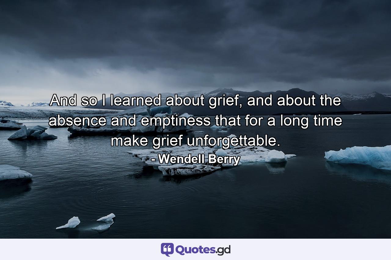 And so I learned about grief, and about the absence and emptiness that for a long time make grief unforgettable. - Quote by Wendell Berry