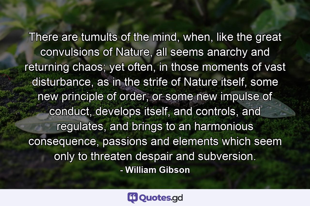 There are tumults of the mind, when, like the great convulsions of Nature, all seems anarchy and returning chaos; yet often, in those moments of vast disturbance, as in the strife of Nature itself, some new principle of order, or some new impulse of conduct, develops itself, and controls, and regulates, and brings to an harmonious consequence, passions and elements which seem only to threaten despair and subversion. - Quote by William Gibson