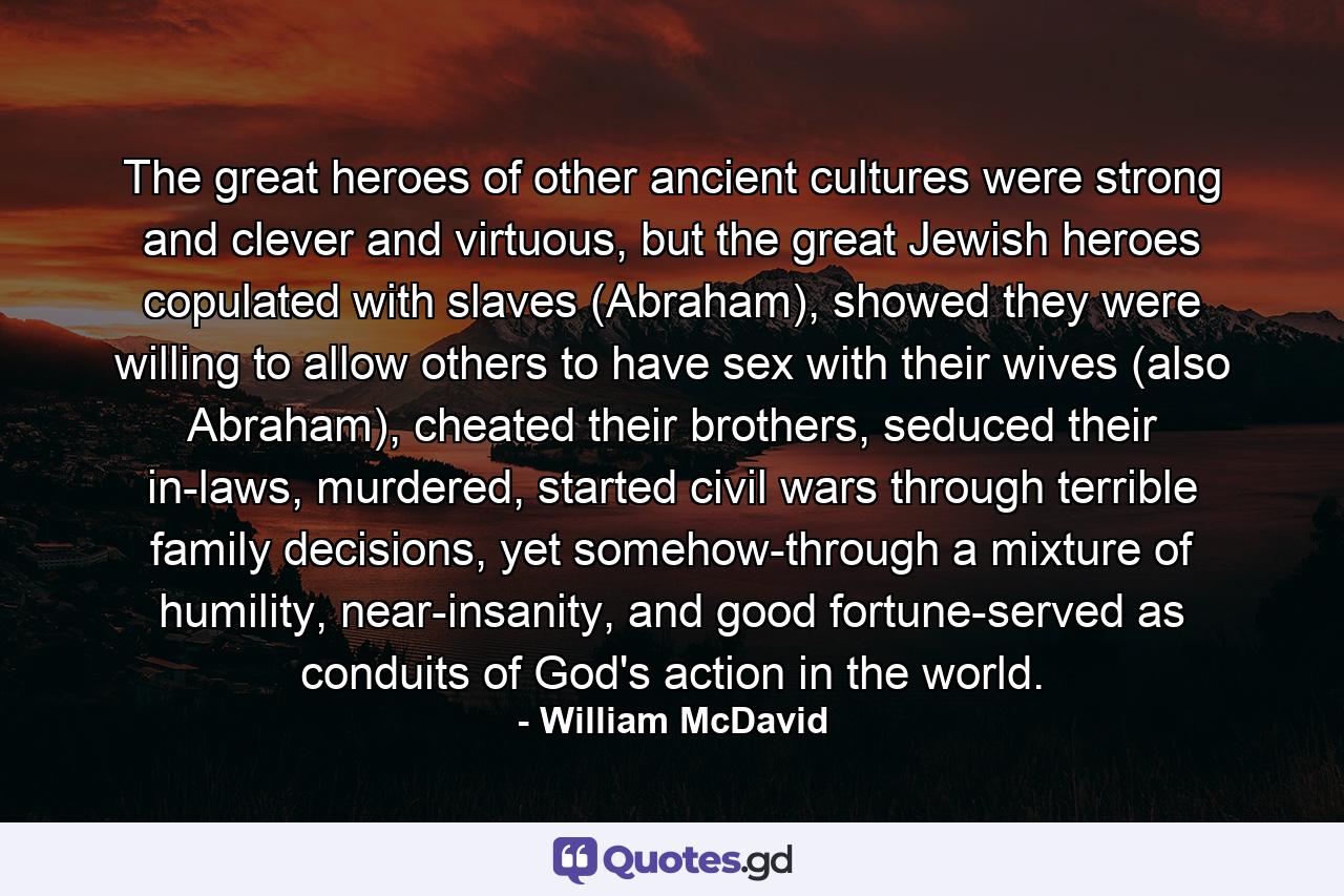 The great heroes of other ancient cultures were strong and clever and virtuous, but the great Jewish heroes copulated with slaves (Abraham), showed they were willing to allow others to have sex with their wives (also Abraham), cheated their brothers, seduced their in-laws, murdered, started civil wars through terrible family decisions, yet somehow-through a mixture of humility, near-insanity, and good fortune-served as conduits of God's action in the world. - Quote by William McDavid