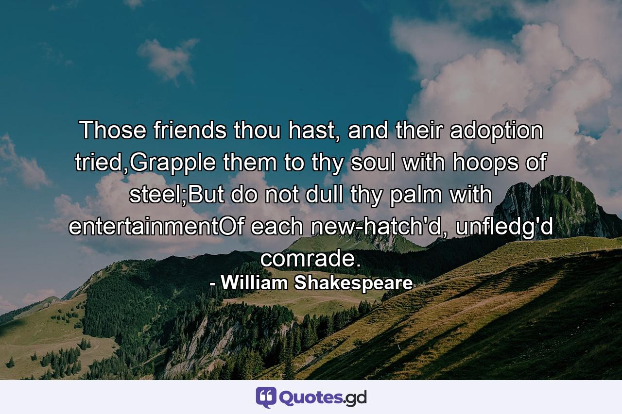 Those friends thou hast, and their adoption tried,Grapple them to thy soul with hoops of steel;But do not dull thy palm with entertainmentOf each new-hatch'd, unfledg'd comrade. - Quote by William Shakespeare