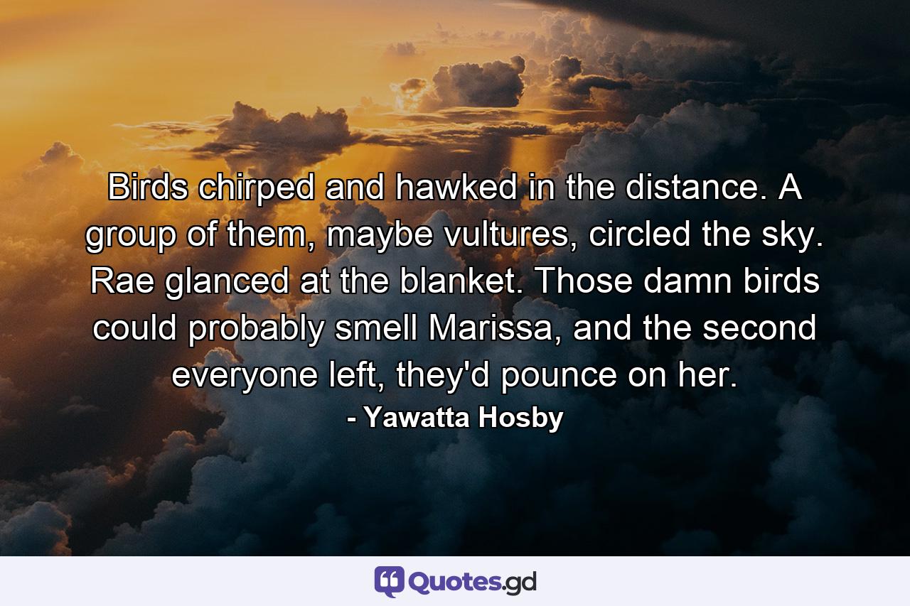 Birds chirped and hawked in the distance. A group of them, maybe vultures, circled the sky. Rae glanced at the blanket. Those damn birds could probably smell Marissa, and the second everyone left, they'd pounce on her. - Quote by Yawatta Hosby