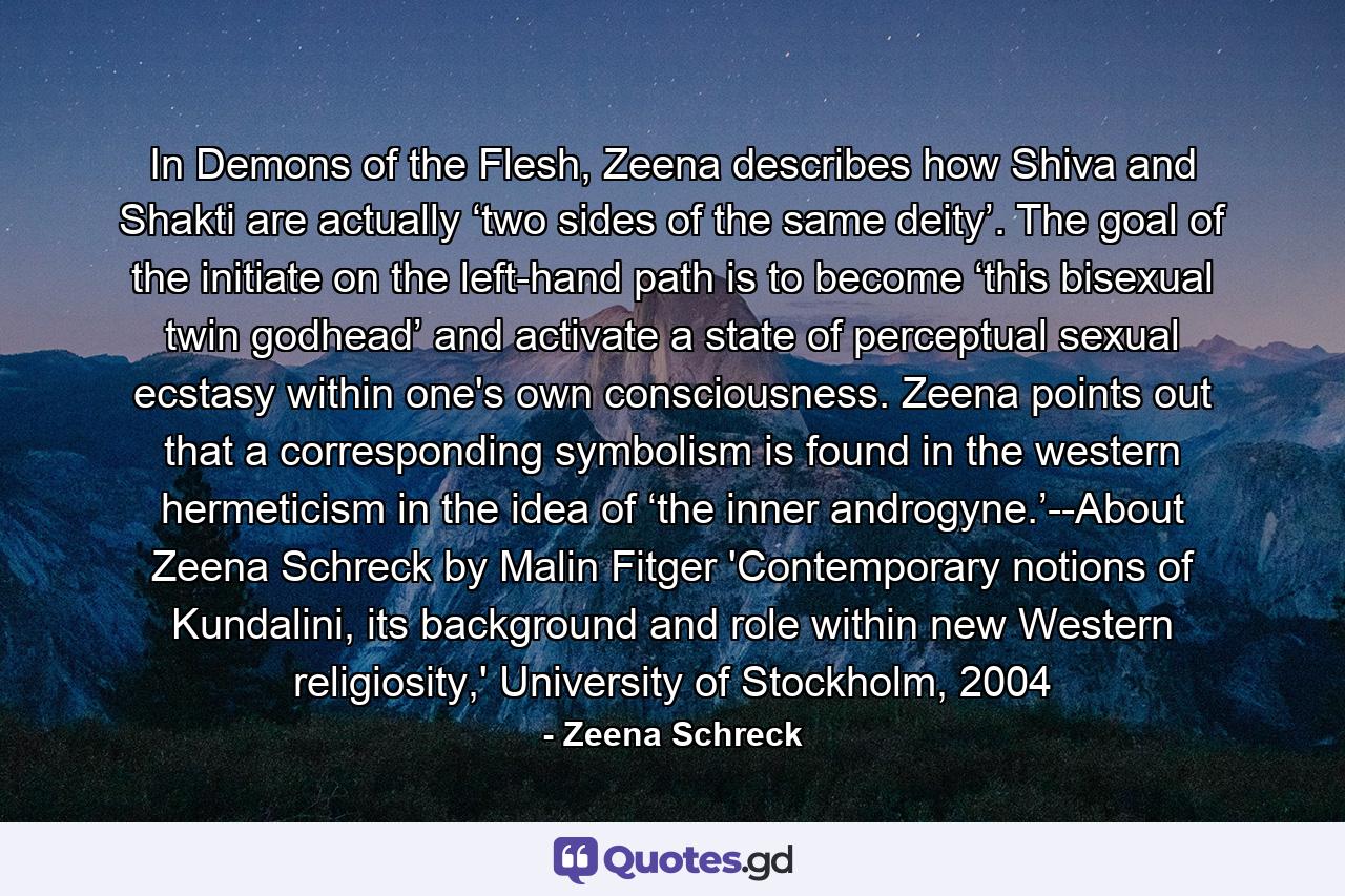 In Demons of the Flesh, Zeena describes how Shiva and Shakti are actually ‘two sides of the same deity’. The goal of the initiate on the left-hand path is to become ‘this bisexual twin godhead’ and activate a state of perceptual sexual ecstasy within one's own consciousness. Zeena points out that a corresponding symbolism is found in the western hermeticism in the idea of ‘the inner androgyne.’--About Zeena Schreck by Malin Fitger 'Contemporary notions of Kundalini, its background and role within new Western religiosity,' University of Stockholm, 2004 - Quote by Zeena Schreck