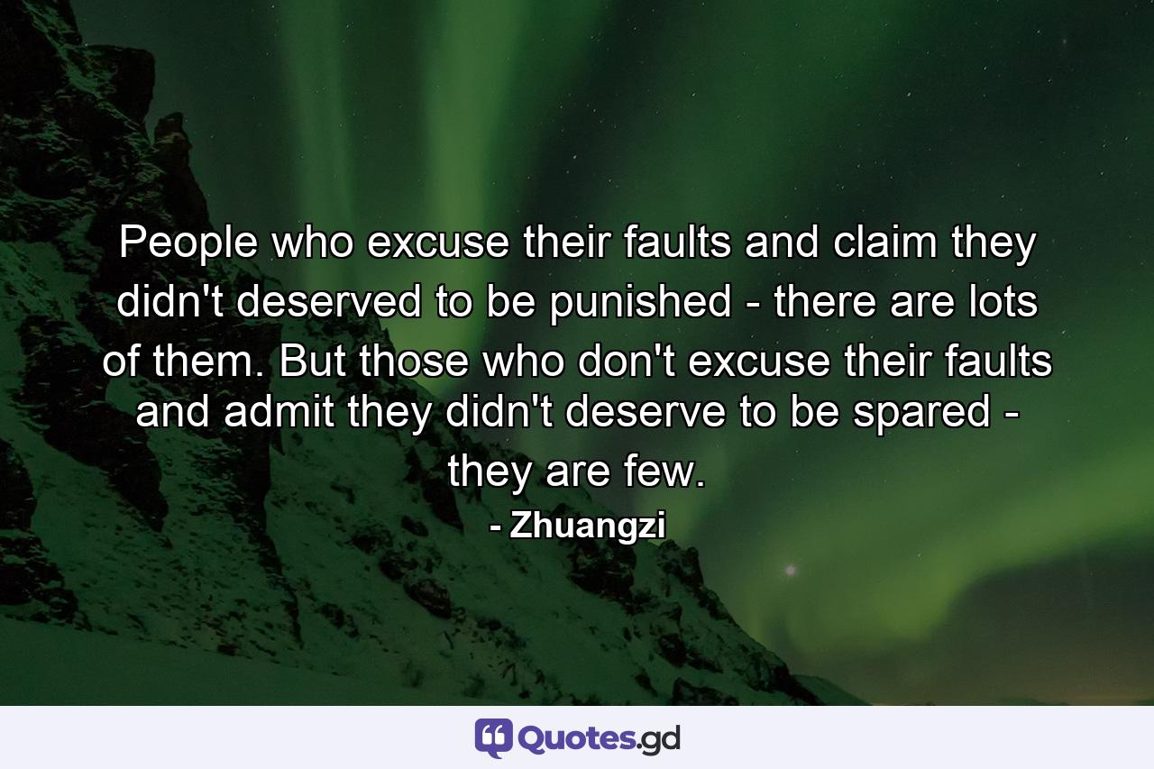 People who excuse their faults and claim they didn't deserved to be punished - there are lots of them. But those who don't excuse their faults and admit they didn't deserve to be spared - they are few. - Quote by Zhuangzi