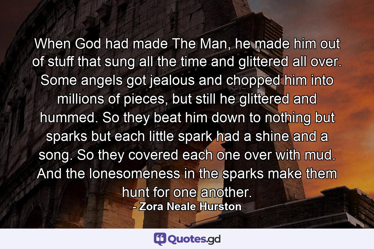 When God had made The Man, he made him out of stuff that sung all the time and glittered all over. Some angels got jealous and chopped him into millions of pieces, but still he glittered and hummed. So they beat him down to nothing but sparks but each little spark had a shine and a song. So they covered each one over with mud. And the lonesomeness in the sparks make them hunt for one another. - Quote by Zora Neale Hurston