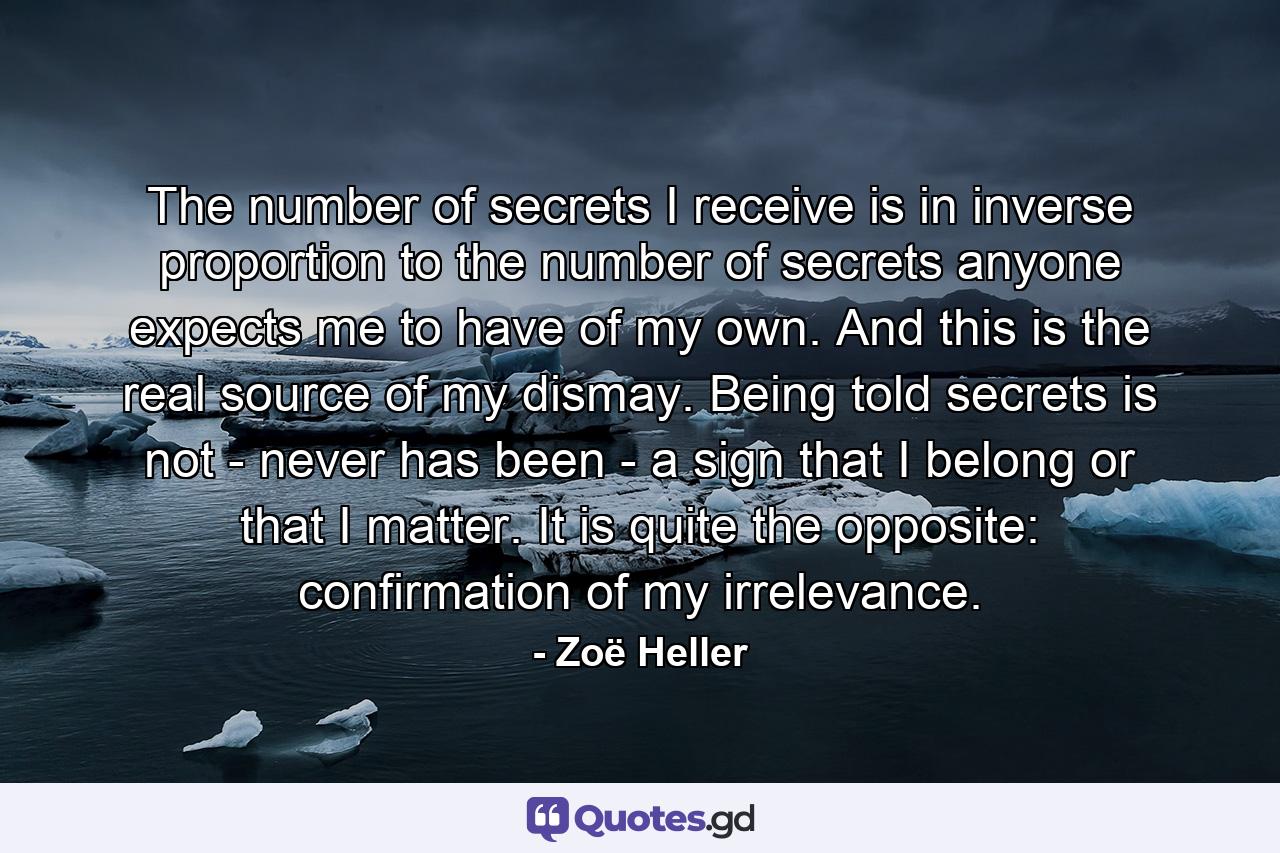 The number of secrets I receive is in inverse proportion to the number of secrets anyone expects me to have of my own. And this is the real source of my dismay. Being told secrets is not - never has been - a sign that I belong or that I matter. It is quite the opposite: confirmation of my irrelevance. - Quote by Zoë Heller