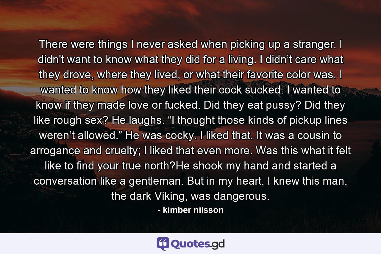 There were things I never asked when picking up a stranger.  I didn't want to know what they did for a living.  I didn’t care what they drove, where they lived, or what their favorite color was.  I wanted to know how they liked their cock sucked.  I wanted to know if they made love or fucked.  Did they eat pussy?  Did they like rough sex? He laughs.  “I thought those kinds of pickup lines weren’t allowed.” He was cocky.  I liked that.  It was a cousin to arrogance and cruelty; I liked that even more.  Was this what it felt like to find your true north?He shook my hand and started a conversation like a gentleman.  But in my heart, I knew this man, the dark Viking, was dangerous. - Quote by kimber nilsson