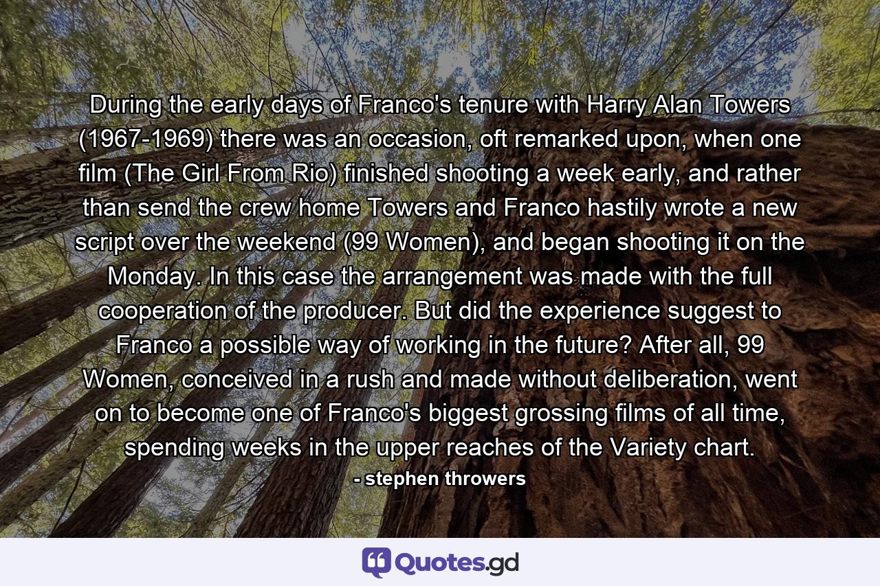 During the early days of Franco's tenure with Harry Alan Towers (1967-1969) there was an occasion, oft remarked upon, when one film (The Girl From Rio) finished shooting a week early, and rather than send the crew home Towers and Franco hastily wrote a new script over the weekend (99 Women), and began shooting it on the Monday. In this case the arrangement was made with the full cooperation of the producer. But did the experience suggest to Franco a possible way of working in the future? After all, 99 Women, conceived in a rush and made without deliberation, went on to become one of Franco's biggest grossing films of all time, spending weeks in the upper reaches of the Variety chart. - Quote by stephen throwers