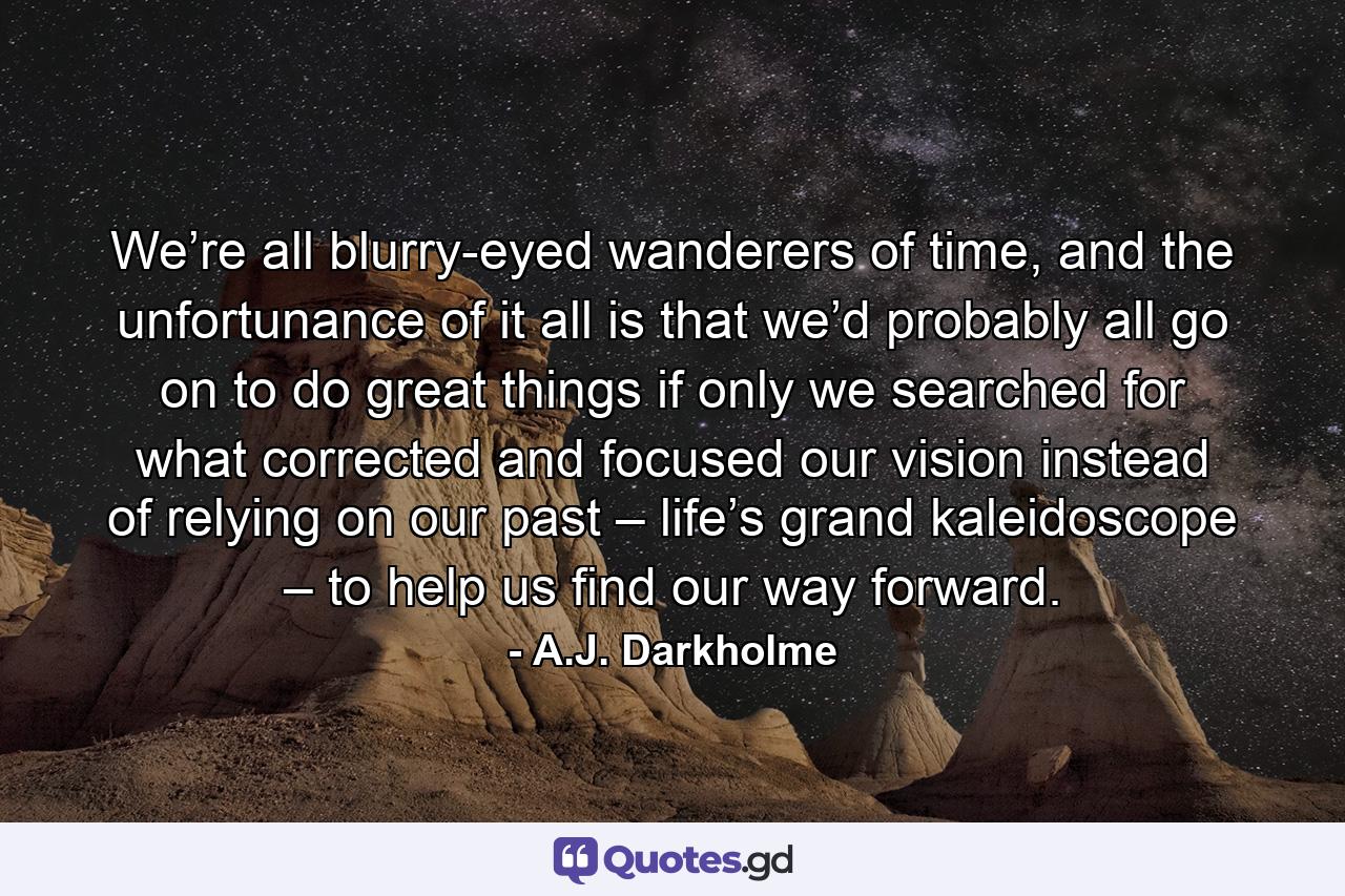 We’re all blurry-eyed wanderers of time, and the unfortunance of it all is that we’d probably all go on to do great things if only we searched for what corrected and focused our vision instead of relying on our past – life’s grand kaleidoscope – to help us find our way forward. - Quote by A.J. Darkholme