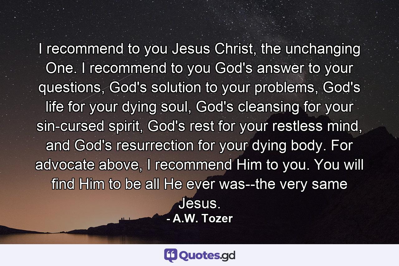 I recommend to you Jesus Christ, the unchanging One. I recommend to you God's answer to your questions, God's solution to your problems, God's life for your dying soul, God's cleansing for your sin-cursed spirit, God's rest for your restless mind, and God's resurrection for your dying body. For advocate above, I recommend Him to you. You will find Him to be all He ever was--the very same Jesus. - Quote by A.W. Tozer