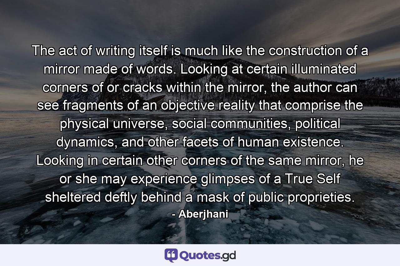 The act of writing itself is much like the construction of a mirror made of words. Looking at certain illuminated corners of or cracks within the mirror, the author can see fragments of an objective reality that comprise the physical universe, social communities, political dynamics, and other facets of human existence. Looking in certain other corners of the same mirror, he or she may experience glimpses of a True Self sheltered deftly behind a mask of public proprieties. - Quote by Aberjhani