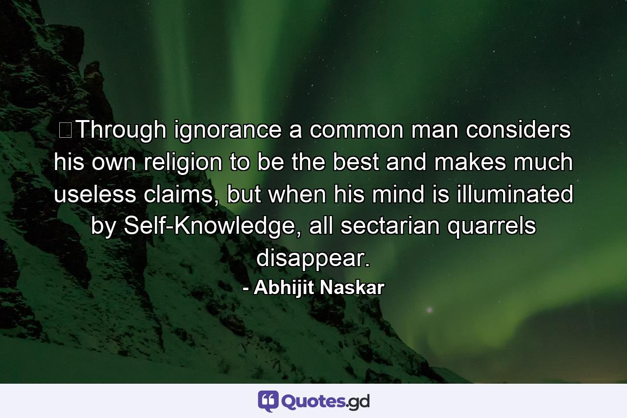 ​Through ignorance a common man considers his own religion to be the best and makes much useless claims, but when his mind is illuminated by Self-Knowledge, all sectarian quarrels disappear. - Quote by Abhijit Naskar