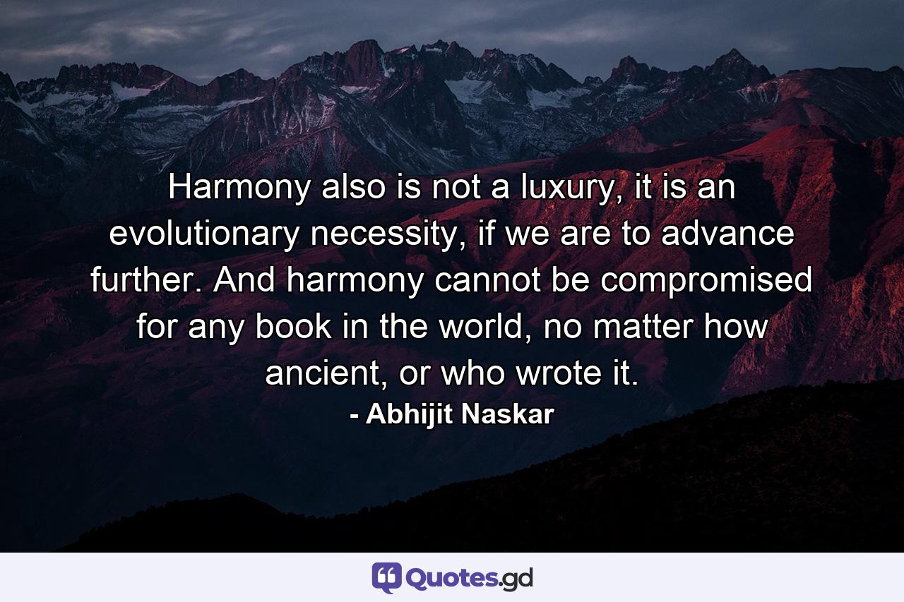 Harmony also is not a luxury, it is an evolutionary necessity, if we are to advance further. And harmony cannot be compromised for any book in the world, no matter how ancient, or who wrote it. - Quote by Abhijit Naskar