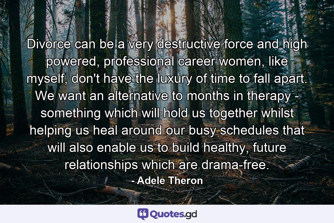 Divorce can be a very destructive force and high powered, professional career women, like myself, don't have the luxury of time to fall apart. We want an alternative to months in therapy - something which will hold us together whilst helping us heal around our busy schedules that will also enable us to build healthy, future relationships which are drama-free. - Quote by Adele Theron