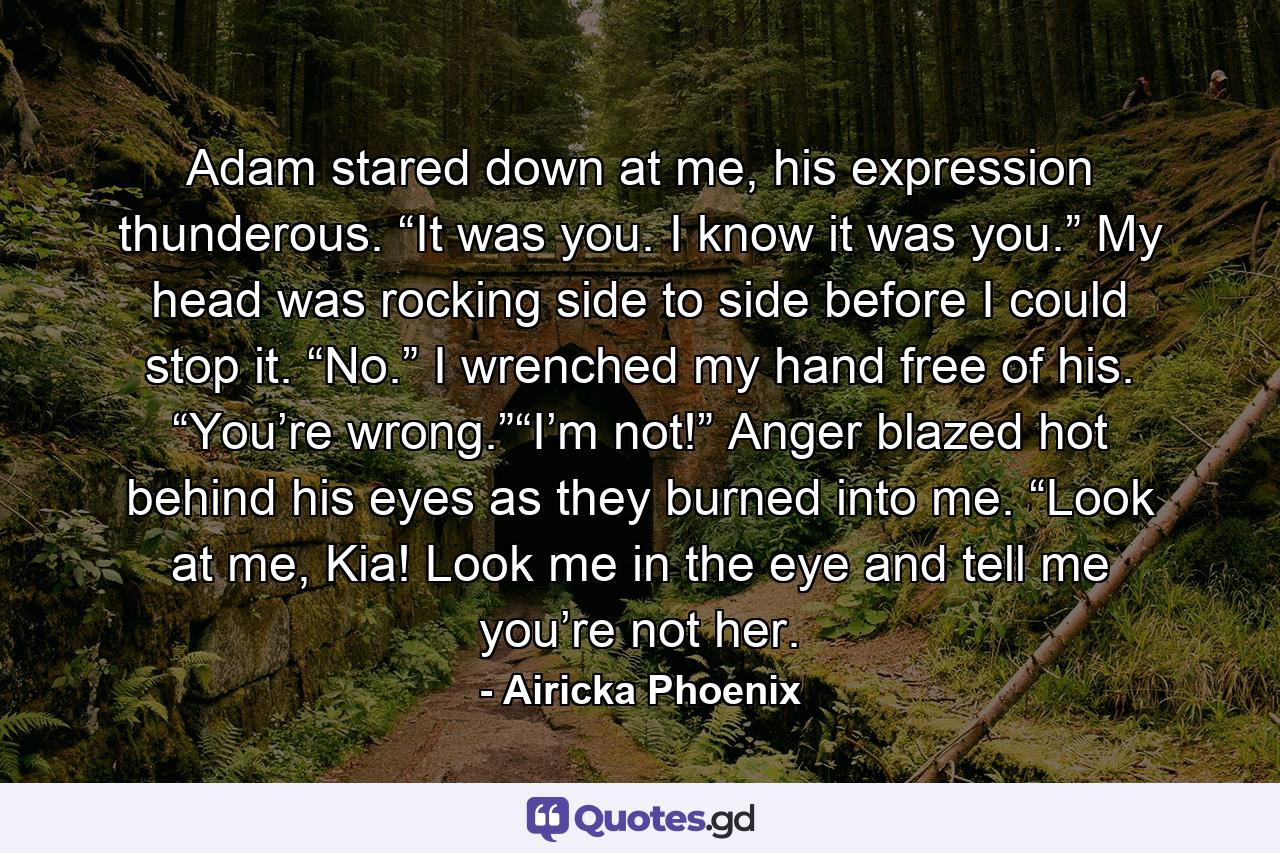 Adam stared down at me, his expression thunderous. “It was you. I know it was you.” My head was rocking side to side before I could stop it. “No.” I wrenched my hand free of his. “You’re wrong.”“I’m not!” Anger blazed hot behind his eyes as they burned into me. “Look at me, Kia! Look me in the eye and tell me you’re not her. - Quote by Airicka Phoenix