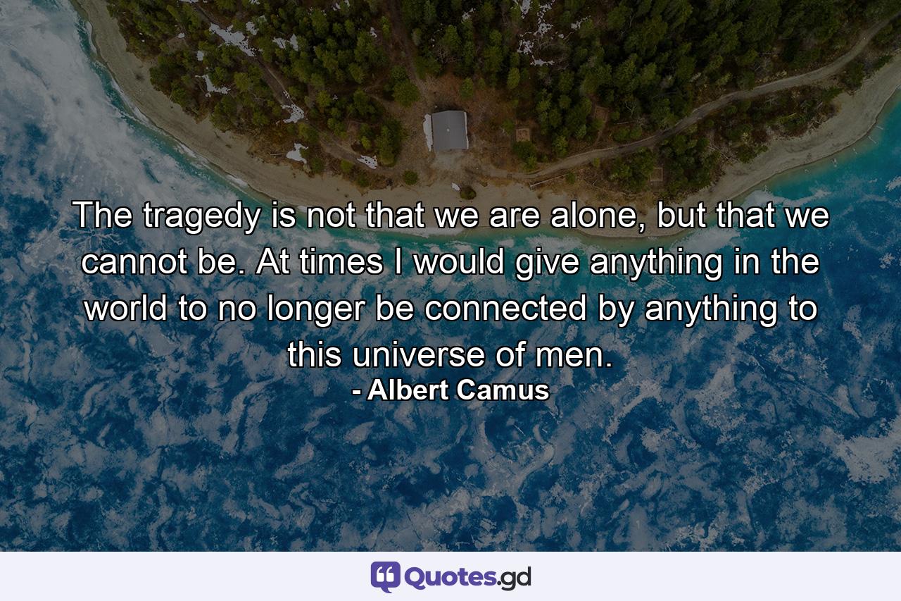 The tragedy is not that we are alone, but that we cannot be. At times I would give anything in the world to no longer be connected by anything to this universe of men. - Quote by Albert Camus