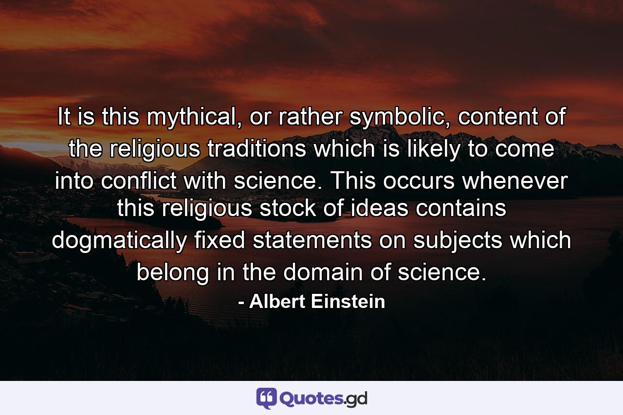 It is this mythical, or rather symbolic, content of the religious traditions which is likely to come into conflict with science. This occurs whenever this religious stock of ideas contains dogmatically fixed statements on subjects which belong in the domain of science. - Quote by Albert Einstein