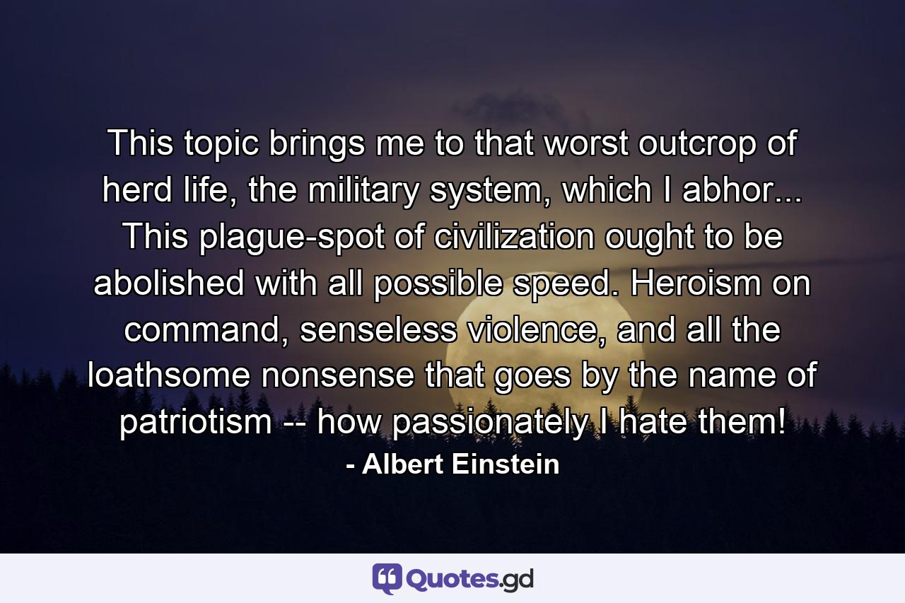 This topic brings me to that worst outcrop of herd life, the military system, which I abhor... This plague-spot of civilization ought to be abolished with all possible speed. Heroism on command, senseless violence, and all the loathsome nonsense that goes by the name of patriotism -- how passionately I hate them! - Quote by Albert Einstein