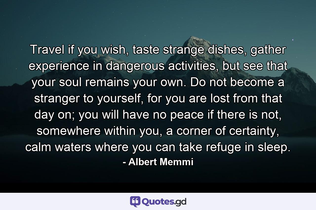 Travel if you wish, taste strange dishes, gather experience in dangerous activities, but see that your soul remains your own. Do not become a stranger to yourself, for you are lost from that day on; you will have no peace if there is not, somewhere within you, a corner of certainty, calm waters where you can take refuge in sleep. - Quote by Albert Memmi
