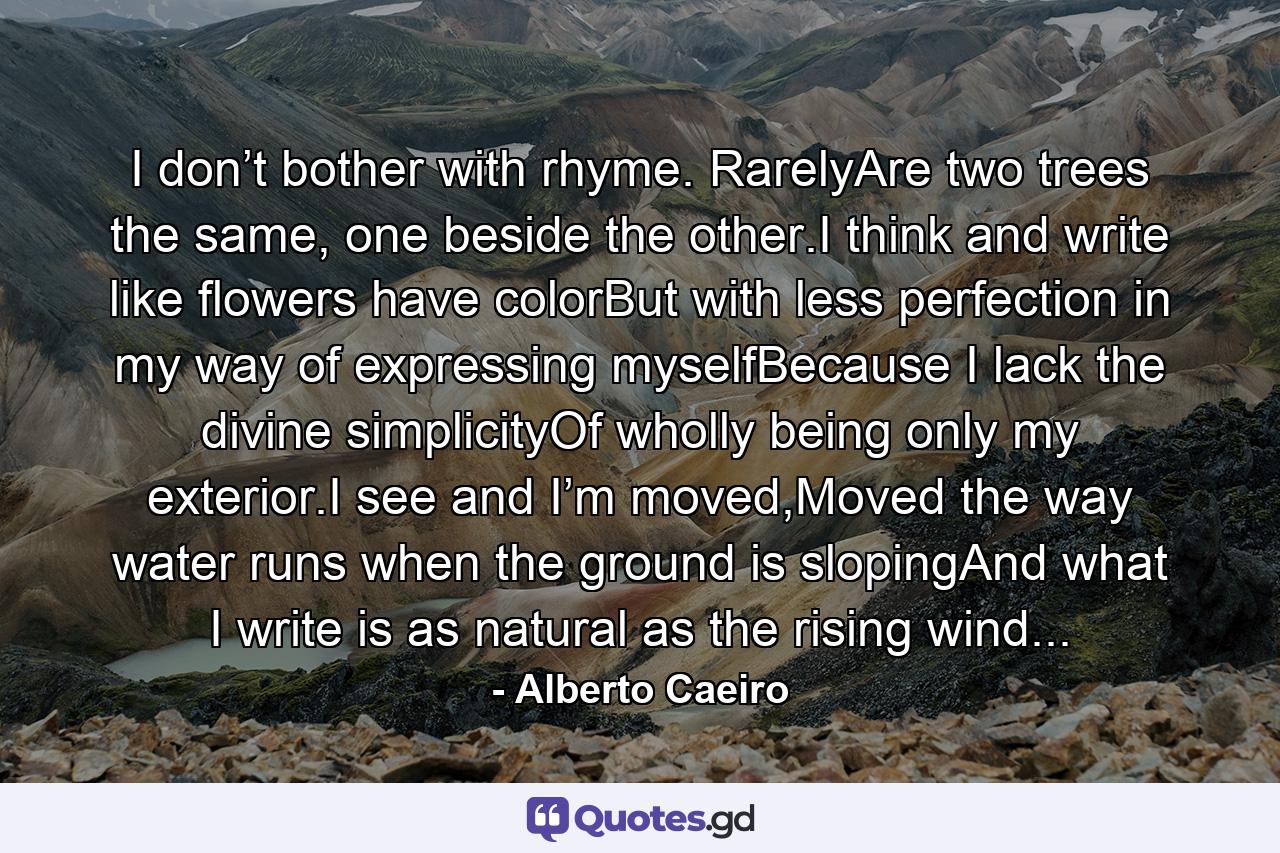 I don’t bother with rhyme. RarelyAre two trees the same, one beside the other.I think and write like flowers have colorBut with less perfection in my way of expressing myselfBecause I lack the divine simplicityOf wholly being only my exterior.I see and I’m moved,Moved the way water runs when the ground is slopingAnd what I write is as natural as the rising wind... - Quote by Alberto Caeiro