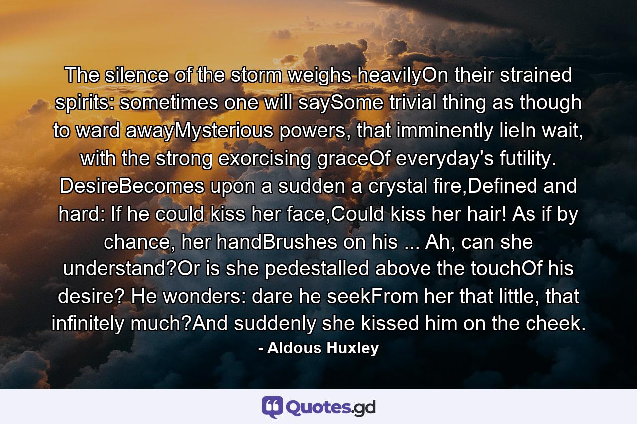 The silence of the storm weighs heavilyOn their strained spirits: sometimes one will saySome trivial thing as though to ward awayMysterious powers, that imminently lieIn wait, with the strong exorcising graceOf everyday's futility. DesireBecomes upon a sudden a crystal fire,Defined and hard: If he could kiss her face,Could kiss her hair! As if by chance, her handBrushes on his ... Ah, can she understand?Or is she pedestalled above the touchOf his desire? He wonders: dare he seekFrom her that little, that infinitely much?And suddenly she kissed him on the cheek. - Quote by Aldous Huxley