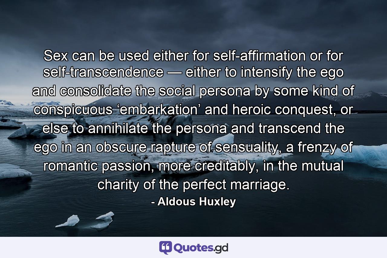 Sex can be used either for self-affirmation or for self-transcendence — either to intensify the ego and consolidate the social persona by some kind of conspicuous ‘embarkation’ and heroic conquest, or else to annihilate the persona and transcend the ego in an obscure rapture of sensuality, a frenzy of romantic passion, more creditably, in the mutual charity of the perfect marriage. - Quote by Aldous Huxley