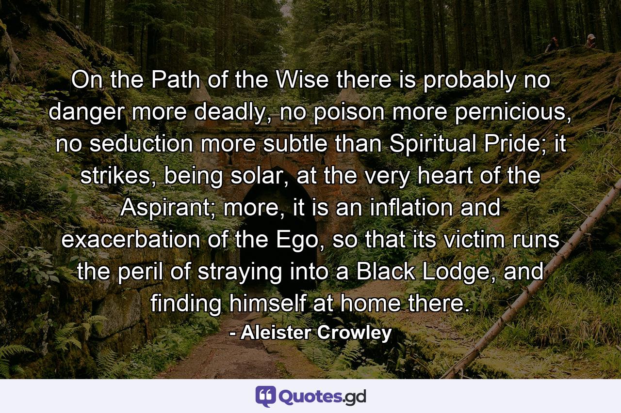 On the Path of the Wise there is probably no danger more deadly, no poison more pernicious, no seduction more subtle than Spiritual Pride; it strikes, being solar, at the very heart of the Aspirant; more, it is an inflation and exacerbation of the Ego, so that its victim runs the peril of straying into a Black Lodge, and finding himself at home there. - Quote by Aleister Crowley