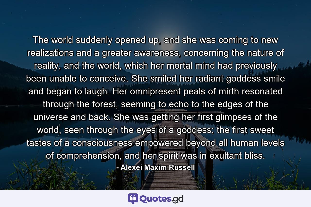 The world suddenly opened up, and she was coming to new realizations and a greater awareness, concerning the nature of reality, and the world, which her mortal mind had previously been unable to conceive. She smiled her radiant goddess smile and began to laugh. Her omnipresent peals of mirth resonated through the forest, seeming to echo to the edges of the universe and back. She was getting her first glimpses of the world, seen through the eyes of a goddess; the first sweet tastes of a consciousness empowered beyond all human levels of comprehension, and her spirit was in exultant bliss. - Quote by Alexei Maxim Russell