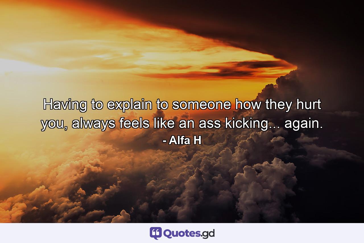 Having to explain to someone how they hurt you, always feels like an ass kicking... again. - Quote by Alfa H