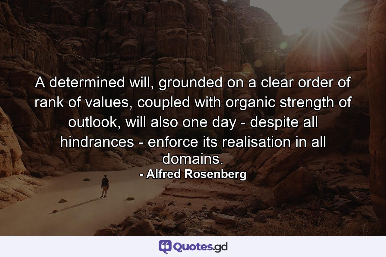 A determined will, grounded on a clear order of rank of values, coupled with organic strength of outlook, will also one day - despite all hindrances - enforce its realisation in all domains. - Quote by Alfred Rosenberg