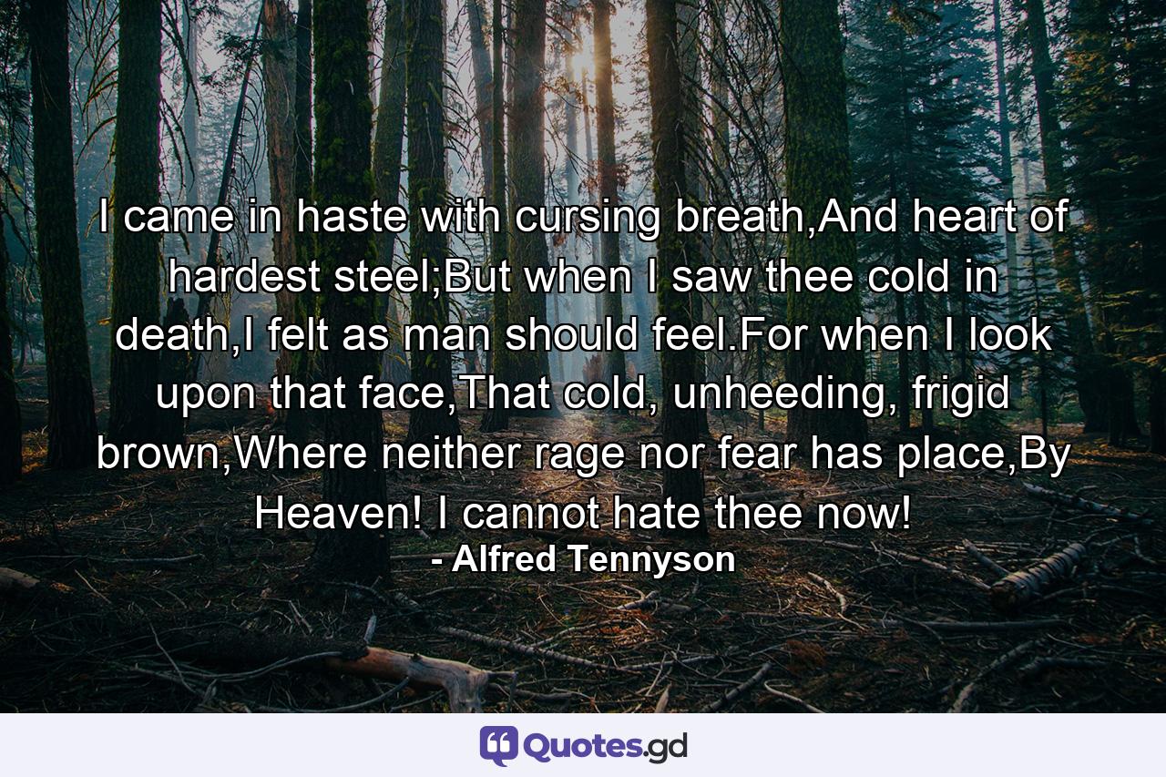 I came in haste with cursing breath,And heart of hardest steel;But when I saw thee cold in death,I felt as man should feel.For when I look upon that face,That cold, unheeding, frigid brown,Where neither rage nor fear has place,By Heaven! I cannot hate thee now! - Quote by Alfred Tennyson