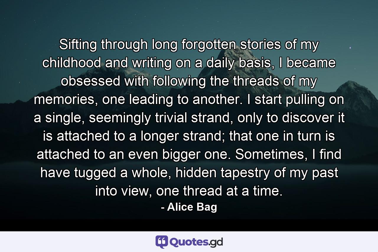 Sifting through long forgotten stories of my childhood and writing on a daily basis, I became obsessed with following the threads of my memories, one leading to another. I start pulling on a single, seemingly trivial strand, only to discover it is attached to a longer strand; that one in turn is attached to an even bigger one. Sometimes, I find have tugged a whole, hidden tapestry of my past into view, one thread at a time. - Quote by Alice Bag