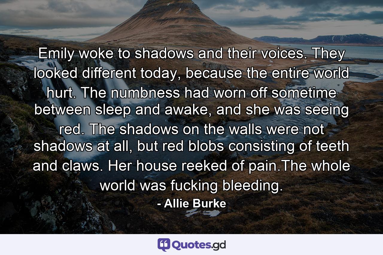 Emily woke to shadows and their voices. They looked different today, because the entire world hurt. The numbness had worn off sometime between sleep and awake, and she was seeing red. The shadows on the walls were not shadows at all, but red blobs consisting of teeth and claws. Her house reeked of pain.The whole world was fucking bleeding. - Quote by Allie Burke