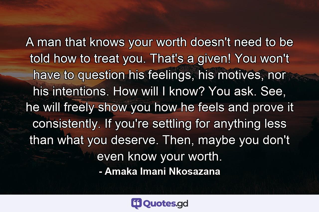 A man that knows your worth doesn't need to be told how to treat you. That's a given! You won't have to question his feelings, his motives, nor his intentions. How will I know? You ask. See, he will freely show you how he feels and prove it consistently. If you're settling for anything less than what you deserve. Then, maybe you don't even know your worth. - Quote by Amaka Imani Nkosazana