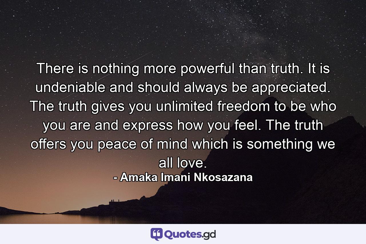 There is nothing more powerful than truth. It is undeniable and should always be appreciated. The truth gives you unlimited freedom to be who you are and express how you feel. The truth offers you peace of mind which is something we all love. - Quote by Amaka Imani Nkosazana